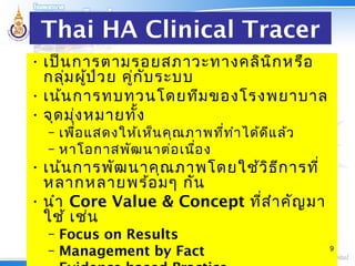 Thai HA Clinical Tracer
• เป็นการตามรอยสภาวะทางคลินิกหรือ
กลุ่มผู้ป่วย คู่กับระบบ
• เน้นการทบทวนโดยทีมของโรงพยาบาล
• จุดมุ่งหมายทั้ง
– เพื่อแสดงให้เห็นคุณภาพที่ทำาได้ดีแล้ว
– หาโอกาสพัฒนาต่อเนื่อง
• เน้นการพัฒนาคุณภาพโดยใช้วิธีการที่
หลากหลายพร้อมๆ กัน
• นำา Core Value & Concept ที่สำาคัญมา
ใช้ เช่น
– Focus on Results
– Management by Fact 9
 