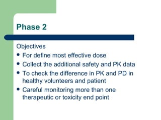 Phase 2

Objectives
 For define most effective dose
 Collect the additional safety and PK data
 To check the difference in PK and PD in
  healthy volunteers and patient
 Careful monitoring more than one
  therapeutic or toxicity end point
 