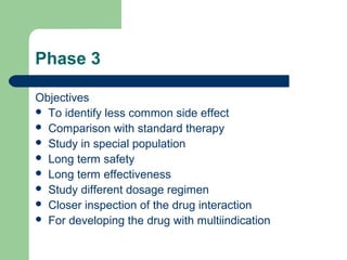 Phase 3

Objectives
 To identify less common side effect
 Comparison with standard therapy
 Study in special population
 Long term safety
 Long term effectiveness
 Study different dosage regimen
 Closer inspection of the drug interaction
 For developing the drug with multiindication
 