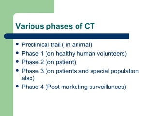 Various phases of CT

 Preclinical
            trail ( in animal)
 Phase 1 (on healthy human volunteers)
 Phase 2 (on patient)
 Phase 3 (on patients and special population
  also)
 Phase 4 (Post marketing surveillances)
 