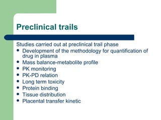 Preclinical trails

Studies carried out at preclinical trail phase
 Development of the methodology for quantification of
  drug in plasma
 Mass balance-metabolite profile
 PK monitoring
 PK-PD relation
 Long term toxicity
 Protein binding
 Tissue distribution
 Placental transfer kinetic
 