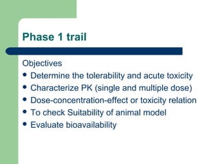 Phase 1 trail

Objectives
 Determine the tolerability and acute toxicity
 Characterize PK (single and multiple dose)
 Dose-concentration-effect or toxicity relation
 To check Suitability of animal model
 Evaluate bioavailability
 