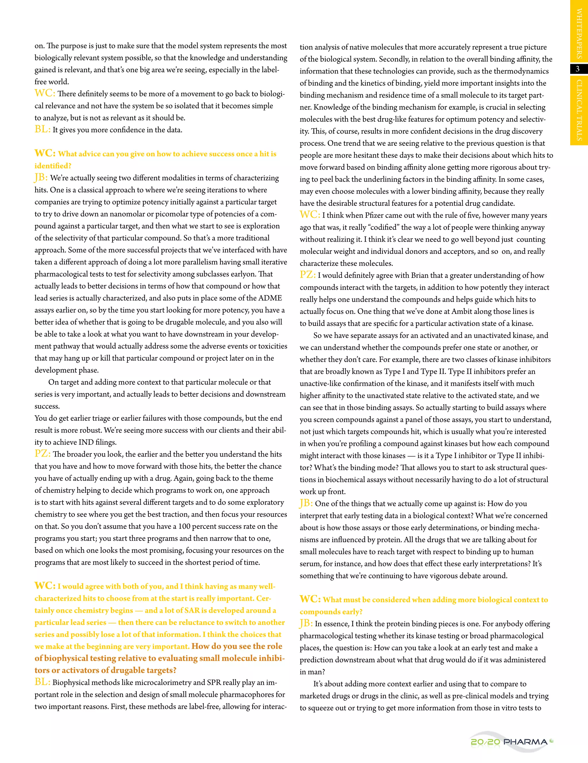 WHItepAperS
on. The purpose is just to make sure that the model system represents the most       tion analysis of native molecules that more accurately represent a true picture
biologically relevant system possible, so that the knowledge and understanding       of the biological system. Secondly, in relation to the overall binding affinity, the
gained is relevant, and that’s one big area we’re seeing, especially in the label-   information that these technologies can provide, such as the thermodynamics              3
free world.                                                                          of binding and the kinetics of binding, yield more important insights into the




                                                                                                                                                                            CLINICAL trIALS
WC: There definitely seems to be more of a movement to go back to biologi-           binding mechanism and residence time of a small molecule to its target part-
cal relevance and not have the system be so isolated that it becomes simple          ner. Knowledge of the binding mechanism for example, is crucial in selecting
to analyze, but is not as relevant as it should be.                                  molecules with the best drug-like features for optimum potency and selectiv-
BL: It gives you more confidence in the data.                                        ity. This, of course, results in more confident decisions in the drug discovery
                                                                                     process. One trend that we are seeing relative to the previous question is that
WC: What advice can you give on how to achieve success once a hit is                 people are more hesitant these days to make their decisions about which hits to
identified?                                                                          move forward based on binding affinity alone getting more rigorous about try-
jB: We’re actually seeing two different modalities in terms of characterizing        ing to peel back the underlining factors in the binding affinity. In some cases,
hits. One is a classical approach to where we’re seeing iterations to where          may even choose molecules with a lower binding affinity, because they really
companies are trying to optimize potency initially against a particular target       have the desirable structural features for a potential drug candidate.
to try to drive down an nanomolar or picomolar type of potencies of a com-           WC: I think when pfizer came out with the rule of five, however many years
pound against a particular target, and then what we start to see is exploration      ago that was, it really “codified” the way a lot of people were thinking anyway
of the selectivity of that particular compound. So that’s a more traditional         without realizing it. I think it’s clear we need to go well beyond just counting
approach. Some of the more successful projects that we’ve interfaced with have       molecular weight and individual donors and acceptors, and so on, and really
taken a different approach of doing a lot more parallelism having small iterative    characterize these molecules.
pharmacological tests to test for selectivity among subclasses earlyon. That         pZ: I would definitely agree with Brian that a greater understanding of how
actually leads to better decisions in terms of how that compound or how that         compounds interact with the targets, in addition to how potently they interact
lead series is actually characterized, and also puts in place some of the ADMe       really helps one understand the compounds and helps guide which hits to
assays earlier on, so by the time you start looking for more potency, you have a     actually focus on. One thing that we’ve done at Ambit along those lines is
better idea of whether that is going to be drugable molecule, and you also will      to build assays that are specific for a particular activation state of a kinase.
be able to take a look at what you want to have downstream in your develop-                So we have separate assays for an activated and an unactivated kinase, and
ment pathway that would actually address some the adverse events or toxicities       we can understand whether the compounds prefer one state or another, or
that may hang up or kill that particular compound or project later on in the         whether they don’t care. For example, there are two classes of kinase inhibitors
development phase.                                                                   that are broadly known as type I and type II. type II inhibitors prefer an
     On target and adding more context to that particular molecule or that           unactive-like confirmation of the kinase, and it manifests itself with much
series is very important, and actually leads to better decisions and downstream      higher affinity to the unactivated state relative to the activated state, and we
success.                                                                             can see that in those binding assays. So actually starting to build assays where
You do get earlier triage or earlier failures with those compounds, but the end      you screen compounds against a panel of those assays, you start to understand,
result is more robust. We’re seeing more success with our clients and their abil-    not just which targets compounds hit, which is usually what you’re interested
ity to achieve IND filings.                                                          in when you’re profiling a compound against kinases but how each compound
pZ: The broader you look, the earlier and the better you understand the hits         might interact with those kinases — is it a type I inhibitor or type II inhibi-
that you have and how to move forward with those hits, the better the chance         tor? What’s the binding mode? That allows you to start to ask structural ques-
you have of actually ending up with a drug. Again, going back to the theme           tions in biochemical assays without necessarily having to do a lot of structural
of chemistry helping to decide which programs to work on, one approach               work up front.
is to start with hits against several different targets and to do some exploratory   jB: One of the things that we actually come up against is: How do you
chemistry to see where you get the best traction, and then focus your resources      interpret that early testing data in a biological context? What we’re concerned
on that. So you don’t assume that you have a 100 percent success rate on the         about is how those assays or those early determinations, or binding mecha-
programs you start; you start three programs and then narrow that to one,            nisms are influenced by protein. All the drugs that we are talking about for
based on which one looks the most promising, focusing your resources on the          small molecules have to reach target with respect to binding up to human
programs that are most likely to succeed in the shortest period of time.             serum, for instance, and how does that effect these early interpretations? It’s
                                                                                     something that we’re continuing to have vigorous debate around.
WC: I would agree with both of you, and I think having as many well-
characterized hits to choose from at the start is really important. Cer-             WC: What must be considered when adding more biological context to
tainly once chemistry begins — and a lot of SAR is developed around a                compounds early?
particular lead series — then there can be reluctance to switch to another           jB: In essence, I think the protein binding pieces is one. For anybody offering
series and possibly lose a lot of that information. I think the choices that         pharmacological testing whether its kinase testing or broad pharmacological
we make at the beginning are very important. How do you see the role                 places, the question is: How can you take a look at an early test and make a
of biophysical testing relative to evaluating small molecule inhibi-                 prediction downstream about what that drug would do if it was administered
tors or activators of drugable targets?                                              in man?
BL: Biophysical methods like microcalorimetry and Spr really play an im-                  It’s about adding more context earlier and using that to compare to
portant role in the selection and design of small molecule pharmacophores for        marketed drugs or drugs in the clinic, as well as pre-clinical models and trying
two important reasons. First, these methods are label-free, allowing for interac-    to squeeze out or trying to get more information from those in vitro tests to


                                                                                                                                             20/20 Pharma
 