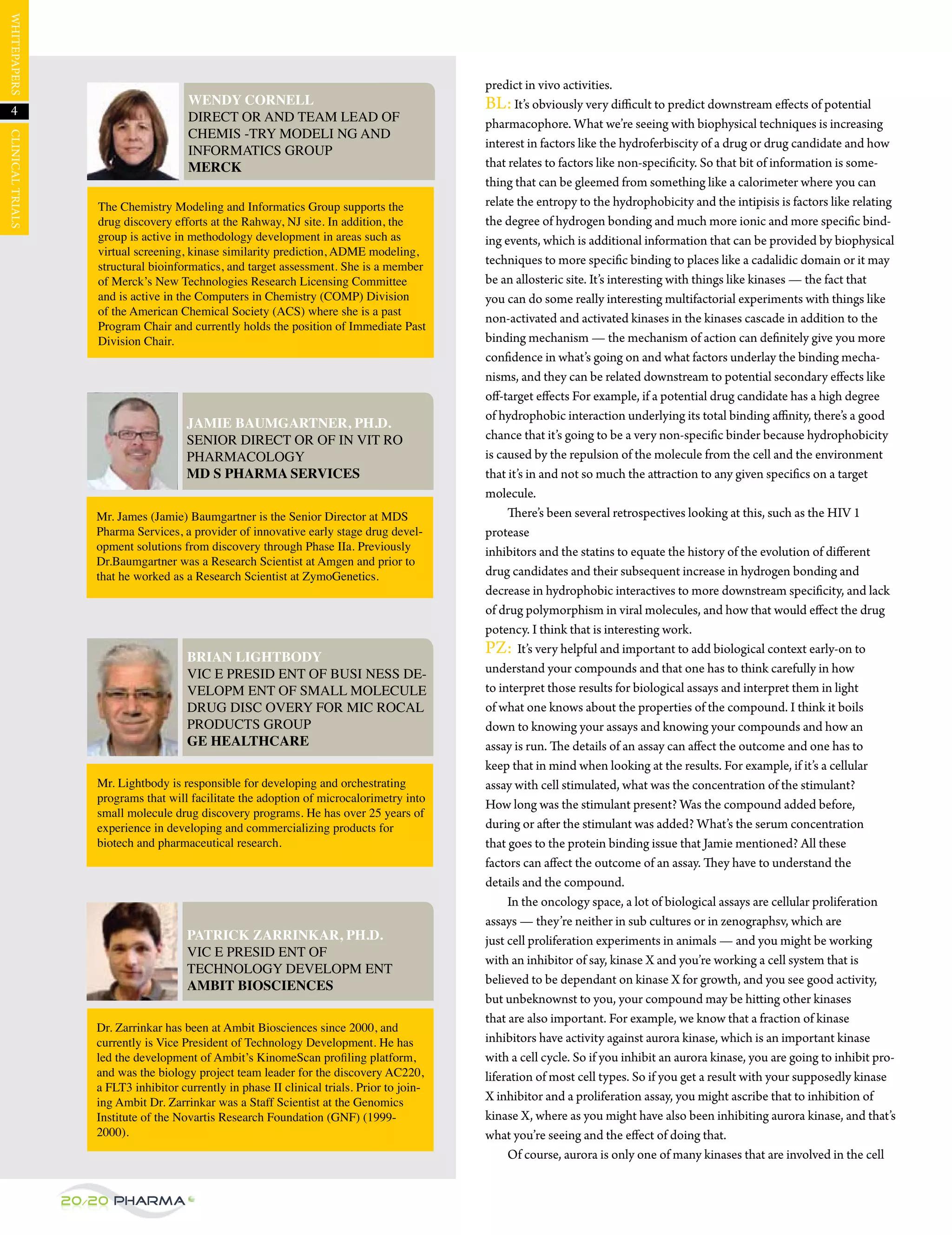WHItepAperS




                                                                                              predict in vivo activities.
                                        WENDY CORNELL                                         BL: It’s obviously very difficult to predict downstream effects of potential
   4                                    DIRECT OR AND TEAM LEAD OF                            pharmacophore. What we’re seeing with biophysical techniques is increasing
                                        CHEMIS -TRY MODELI NG AND
CLINICAL trIALS




                                                                                              interest in factors like the hydroferbiscity of a drug or drug candidate and how
                                        INFORMATICS GROUP
                                        MERCK                                                 that relates to factors like non-specificity. So that bit of information is some-
                                                                                              thing that can be gleemed from something like a calorimeter where you can
                     The Chemistry Modeling and Informatics Group supports the                relate the entropy to the hydrophobicity and the intipisis is factors like relating
                     drug discovery efforts at the Rahway, NJ site. In addition, the          the degree of hydrogen bonding and much more ionic and more specific bind-
                     group is active in methodology development in areas such as              ing events, which is additional information that can be provided by biophysical
                     virtual screening, kinase similarity prediction, ADME modeling,
                     structural bioinformatics, and target assessment. She is a member
                                                                                              techniques to more specific binding to places like a cadalidic domain or it may
                     of Merck’s New Technologies Research Licensing Committee                 be an allosteric site. It’s interesting with things like kinases — the fact that
                     and is active in the Computers in Chemistry (COMP) Division              you can do some really interesting multifactorial experiments with things like
                     of the American Chemical Society (ACS) where she is a past
                                                                                              non-activated and activated kinases in the kinases cascade in addition to the
                     Program Chair and currently holds the position of Immediate Past
                     Division Chair.                                                          binding mechanism — the mechanism of action can definitely give you more
                                                                                              confidence in what’s going on and what factors underlay the binding mecha-
                                                                                              nisms, and they can be related downstream to potential secondary effects like
                                                                                              off-target effects For example, if a potential drug candidate has a high degree
                                                                                              of hydrophobic interaction underlying its total binding affinity, there’s a good
                                        JAMIE BAUMGARTNER, PH.D.
                                        SENIOR DIRECT OR OF IN VIT RO                         chance that it’s going to be a very non-specific binder because hydrophobicity
                                        PHARMACOLOGY                                          is caused by the repulsion of the molecule from the cell and the environment
                                        MD S PHARMA SERVICES                                  that it’s in and not so much the attraction to any given specifics on a target
                                                                                              molecule.
                     Mr. James (Jamie) Baumgartner is the Senior Director at MDS                   There’s been several retrospectives looking at this, such as the HIV 1
                     Pharma Services, a provider of innovative early stage drug devel-        protease
                     opment solutions from discovery through Phase IIa. Previously            inhibitors and the statins to equate the history of the evolution of different
                     Dr.Baumgartner was a Research Scientist at Amgen and prior to
                     that he worked as a Research Scientist at ZymoGenetics.                  drug candidates and their subsequent increase in hydrogen bonding and
                                                                                              decrease in hydrophobic interactives to more downstream specificity, and lack
                                                                                              of drug polymorphism in viral molecules, and how that would effect the drug
                                                                                              potency. I think that is interesting work.
                                        BRIAN LIGHTBODY
                                                                                              pZ: It’s very helpful and important to add biological context early-on to
                                        VIC E PRESID ENT OF BUSI NESS DE-                     understand your compounds and that one has to think carefully in how
                                        VELOPM ENT OF SMALL MOLECULE                          to interpret those results for biological assays and interpret them in light
                                        DRUG DISC OVERY FOR MIC ROCAL                         of what one knows about the properties of the compound. I think it boils
                                        PRODUCTS GROUP                                        down to knowing your assays and knowing your compounds and how an
                                        GE HEALTHCARE                                         assay is run. The details of an assay can affect the outcome and one has to
                                                                                              keep that in mind when looking at the results. For example, if it’s a cellular
                     Mr. Lightbody is responsible for developing and orchestrating            assay with cell stimulated, what was the concentration of the stimulant?
                     programs that will facilitate the adoption of microcalorimetry into
                                                                                              How long was the stimulant present? Was the compound added before,
                     small molecule drug discovery programs. He has over 25 years of
                     experience in developing and commercializing products for                during or after the stimulant was added? What’s the serum concentration
                     biotech and pharmaceutical research.                                     that goes to the protein binding issue that jamie mentioned? All these
                                                                                              factors can affect the outcome of an assay. They have to understand the
                                                                                              details and the compound.
                                                                                                   In the oncology space, a lot of biological assays are cellular proliferation
                                                                                              assays — they’re neither in sub cultures or in zenographsv, which are
                                        PATRICK ZARRINKAR, PH.D.                              just cell proliferation experiments in animals — and you might be working
                                        VIC E PRESID ENT OF
                                                                                              with an inhibitor of say, kinase X and you’re working a cell system that is
                                        TECHNOLOGY DEVELOPM ENT
                                        AMBIT BIOSCIENCES                                     believed to be dependant on kinase X for growth, and you see good activity,
                                                                                              but unbeknownst to you, your compound may be hitting other kinases
                                                                                              that are also important. For example, we know that a fraction of kinase
                     Dr. Zarrinkar has been at Ambit Biosciences since 2000, and
                     currently is Vice President of Technology Development. He has            inhibitors have activity against aurora kinase, which is an important kinase
                     led the development of Ambit’s KinomeScan proﬁling platform,             with a cell cycle. So if you inhibit an aurora kinase, you are going to inhibit pro-
                     and was the biology project team leader for the discovery AC220,         liferation of most cell types. So if you get a result with your supposedly kinase
                     a FLT3 inhibitor currently in phase II clinical trials. Prior to join-
                     ing Ambit Dr. Zarrinkar was a Staff Scientist at the Genomics            X inhibitor and a proliferation assay, you might ascribe that to inhibition of
                     Institute of the Novartis Research Foundation (GNF) (1999-               kinase X, where as you might have also been inhibiting aurora kinase, and that’s
                     2000).                                                                   what you’re seeing and the effect of doing that.
                                                                                                   Of course, aurora is only one of many kinases that are involved in the cell


                  20/20 Pharma
 
