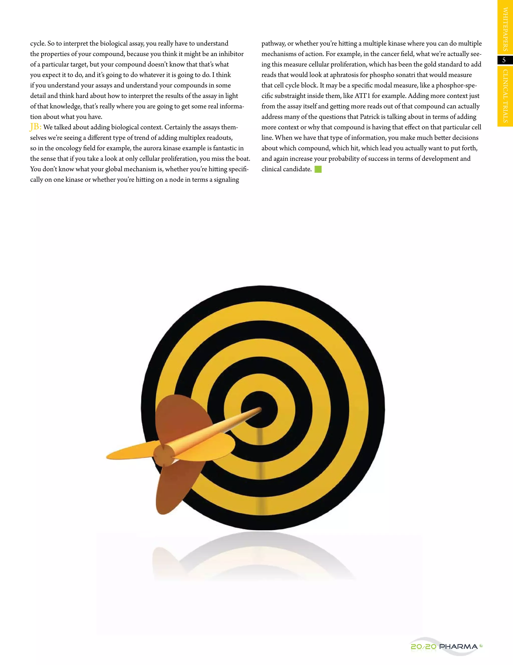 WHItepAperS
cycle. So to interpret the biological assay, you really have to understand             pathway, or whether you’re hitting a multiple kinase where you can do multiple
the properties of your compound, because you think it might be an inhibitor            mechanisms of action. For example, in the cancer field, what we’re actually see-
                                                                                                                                                                            5
of a particular target, but your compound doesn’t know that that’s what                ing this measure cellular proliferation, which has been the gold standard to add




                                                                                                                                                                          CLINICAL trIALS
you expect it to do, and it’s going to do whatever it is going to do. I think          reads that would look at aphratosis for phospho sonatri that would measure
if you understand your assays and understand your compounds in some                    that cell cycle block. It may be a specific modal measure, like a phosphor-spe-
detail and think hard about how to interpret the results of the assay in light         cific substraight inside them, like ATT1 for example. Adding more context just
of that knowledge, that’s really where you are going to get some real informa-         from the assay itself and getting more reads out of that compound can actually
tion about what you have.                                                              address many of the questions that patrick is talking about in terms of adding
jB: We talked about adding biological context. Certainly the assays them-              more context or why that compound is having that effect on that particular cell
selves we’re seeing a different type of trend of adding multiplex readouts,            line. When we have that type of information, you make much better decisions
so in the oncology field for example, the aurora kinase example is fantastic in        about which compound, which hit, which lead you actually want to put forth,
the sense that if you take a look at only cellular proliferation, you miss the boat.   and again increase your probability of success in terms of development and
You don’t know what your global mechanism is, whether you’re hitting specifi-          clinical candidate.
cally on one kinase or whether you’re hitting on a node in terms a signaling




                                                                                                                                             20/20 Pharma
 