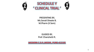 SCHEDULE Y
‘ CLINICAL TRIAL ’
PRESENTING BY,
Ms.Sonali Diwate B.
M.Pharm (II Sem)
GUIDED BY,
Prof. Chanshetti R.
MODERN C.O.P.,MOSHI, PUNE-412105
1
