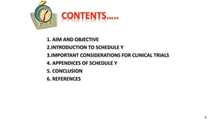 CONTENTS…..
1. AIM AND OBJECTIVE
2.INTRODUCTION TO SCHEDULE Y
3.IMPORTANT CONSIDERATIONS FOR CLINICAL TRIALS
4. APPENDICES OF SCHEDULE Y
5. CONCLUSION
6. REFERENCES
3