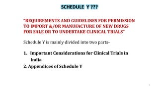 SCHEDULE Y ???
“REQUIREMENTS AND GUIDELINES FOR PERMISSION
TO IMPORT &/OR MANUFACTURE OF NEW DRUGS
FOR SALE OR TO UNDERTAKE CLINICAL TRIALS”
Schedule Y is mainly divided into two parts-
1. Important Considerations for Clinical Trials in
India
2. Appendices of Schedule Y
5