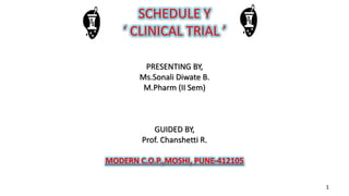 SCHEDULE Y
‘ CLINICAL TRIAL ’
PRESENTING BY,
Ms.Sonali Diwate B.
M.Pharm (II Sem)
GUIDED BY,
Prof. Chanshetti R.
MODERN C.O.P.,MOSHI, PUNE-412105
1
 