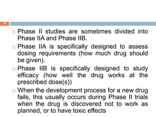 10
 Phase II studies are sometimes divided into
Phase IIA and Phase IIB.
 Phase IIA is specifically designed to assess
dosing requirements (how much drug should
be given).
 Phase IIB is specifically designed to study
efficacy (how well the drug works at the
prescribed dose(s))
 When the development process for a new drug
fails, this usually occurs during Phase II trials
when the drug is discovered not to work as
planned, or to have toxic effects
 