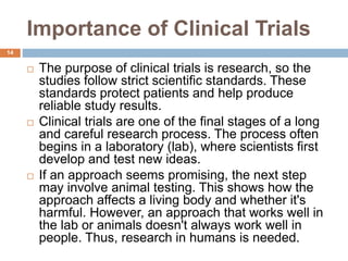 Importance of Clinical Trials
14
 The purpose of clinical trials is research, so the
studies follow strict scientific standards. These
standards protect patients and help produce
reliable study results.
 Clinical trials are one of the final stages of a long
and careful research process. The process often
begins in a laboratory (lab), where scientists first
develop and test new ideas.
 If an approach seems promising, the next step
may involve animal testing. This shows how the
approach affects a living body and whether it's
harmful. However, an approach that works well in
the lab or animals doesn't always work well in
people. Thus, research in humans is needed.
 