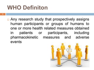 WHO Definiton
3
 Any research study that prospectively assigns
human participants or groups of humans to
one or more health related measures obtained
in patients or participants, including
pharmacokinetic measures and adverse
events
 