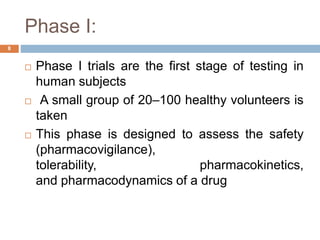 Phase I:
8
 Phase I trials are the first stage of testing in
human subjects
 A small group of 20–100 healthy volunteers is
taken
 This phase is designed to assess the safety
(pharmacovigilance),
tolerability, pharmacokinetics,
and pharmacodynamics of a drug
 