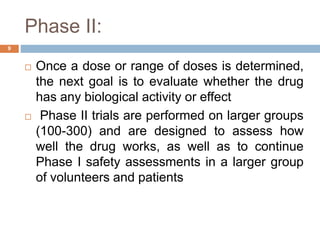 Phase II:
9
 Once a dose or range of doses is determined,
the next goal is to evaluate whether the drug
has any biological activity or effect
 Phase II trials are performed on larger groups
(100-300) and are designed to assess how
well the drug works, as well as to continue
Phase I safety assessments in a larger group
of volunteers and patients
 