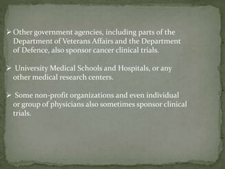 Other government agencies, including parts of the
Department of Veterans Affairs and the Department
of Defence, also sponsor cancer clinical trials.
 University Medical Schools and Hospitals, or any
other medical research centers.
 Some non-profit organizations and even individual
or group of physicians also sometimes sponsor clinical
trials.
 