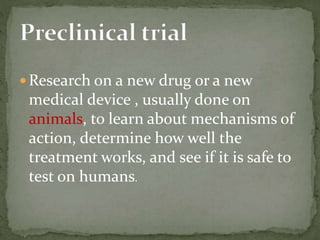  Research on a new drug or a new
medical device , usually done on
animals, to learn about mechanisms of
action, determine how well the
treatment works, and see if it is safe to
test on humans.
 