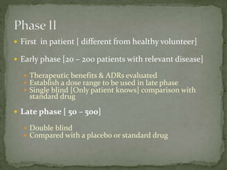  First in patient [ different from healthy volunteer]
 Early phase [20 – 200 patients with relevant disease]
 Therapeutic benefits & ADRs evaluated
 Establish a dose range to be used in late phase
 Single blind [Only patient knows] comparison with
standard drug
 Late phase [ 50 – 500]
 Double blind
 Compared with a placebo or standard drug
 
