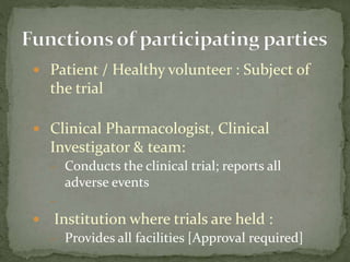  Patient / Healthy volunteer : Subject of
the trial
 Clinical Pharmacologist, Clinical
Investigator & team:
– Conducts the clinical trial; reports all
adverse events
–
 Institution where trials are held :
– Provides all facilities [Approval required]
 