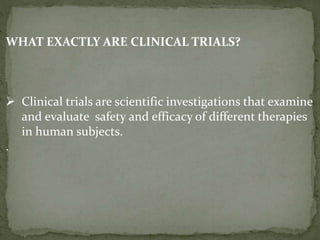 WHAT EXACTLY ARE CLINICAL TRIALS?
 Clinical trials are scientific investigations that examine
and evaluate safety and efficacy of different therapies
in human subjects.
.
 