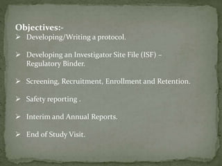 Objectives:-
 Developing/Writing a protocol.
 Developing an Investigator Site File (ISF) –
Regulatory Binder.
 Screening, Recruitment, Enrollment and Retention.
 Safety reporting .
 Interim and Annual Reports.
 End of Study Visit.
 