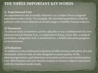 THE THREE IMPORTANT KEY WORDS
 Experimental Unit
An experimental unit is usually referred to as a subject from a targeted
population under study. For example, the intended population could be
patients with certain diseases at certain stages or healthy human subjects.
 Treatment
In clinical trials a treatment can be a placebo or any combinations of a new
pharmaceutical identity (e.g., a compound or drug), a new diet, a surgical
procedure, a diagnostic test, a medial device, a health education program,
or no treatment.
 Evaluation
In addition to the traditional evaluation of effectiveness and safety of a test
treatment, clinical trials are also designed to assess quality of life,
pharmacogenomics, and pharmaco-economics such as cost-minimization,
cost-effectiveness, and cost-benefit analyses to human subjects associated
with the treatment under study.
 