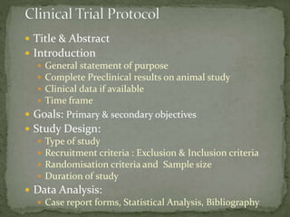  Title & Abstract
 Introduction
 General statement of purpose
 Complete Preclinical results on animal study
 Clinical data if available
 Time frame
 Goals: Primary & secondary objectives
 Study Design:
 Type of study
 Recruitment criteria : Exclusion & Inclusion criteria
 Randomisation criteria and Sample size
 Duration of study
 Data Analysis:
 Case report forms, Statistical Analysis, Bibliography
 