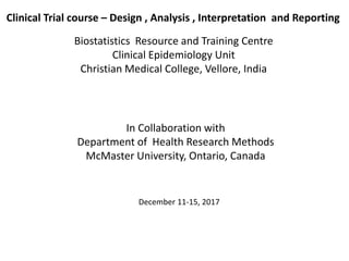 Clinical Trial course – Design , Analysis , Interpretation and Reporting
Biostatistics Resource and Training Centre
Clinical Epidemiology Unit
Christian Medical College, Vellore, India
In Collaboration with
Department of Health Research Methods
McMaster University, Ontario, Canada
December 11-15, 2017
 