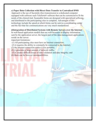 c) Paper Data Collection with Direct Data Transfer to Centralized DMS
Approach is the use of facsimile (fax) transmission to a dedicated computer
equipped with software such Teleform® software that can be customized to fit the
needs of the clinical trial. Scannable forms are designed with specialized software
and distributed to the participating sites to complete. Advantages of this
technology include the speed at which forms can be sent to a coordinating center
and the fact that fax communications are very much standardized.
d)Integration of Distributed Systems with Remote Servers over the Internet
In web-based application models that use web browsers to display information
sent by the application server, the largest part of the data management applications
reside on the server.
important limitations:
(1) All participating sites must have an Internet connection;
(2) it requires the ability to constantly be connected to the Internet;
(3) the Internet connection makes it less portable;
(4) it generates a large amount of network traffic;
(5) it creates difficult issues of data validation and data integrity; and
(6) there can be browser incompatibilities.
 