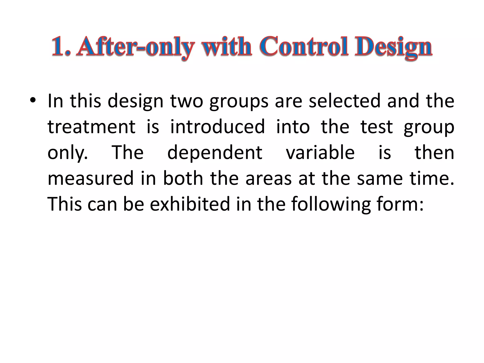 • In this design two groups are selected and the
treatment is introduced into the test group
only. The dependent variable is then
measured in both the areas at the same time.
This can be exhibited in the following form:
 