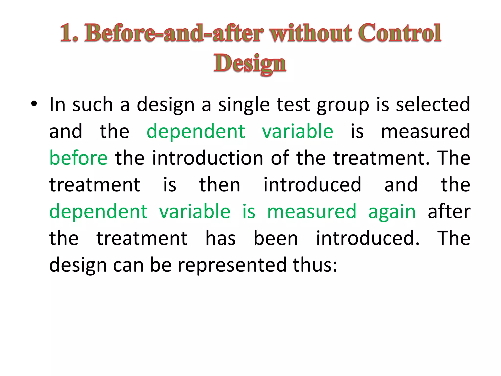 • In such a design a single test group is selected
and the dependent variable is measured
before the introduction of the treatment. The
treatment is then introduced and the
dependent variable is measured again after
the treatment has been introduced. The
design can be represented thus:
 