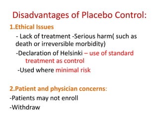 Disadvantages of Placebo Control:
1.Ethical Issues
- Lack of treatment -Serious harm( such as
death or irreversible morbidity)
-Declaration of Helsinki – use of standard
treatment as control
-Used where minimal risk
2.Patient and physician concerns:
-Patients may not enroll
-Withdraw
 