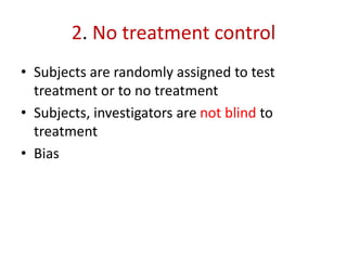 2. No treatment control
• Subjects are randomly assigned to test
treatment or to no treatment
• Subjects, investigators are not blind to
treatment
• Bias
 