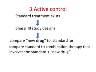 3.Active control
Standard treatment exists
phase III study designs
compare “new drug” to standard or
compare standard to combination therapy that
involves the standard + “new drug”
 