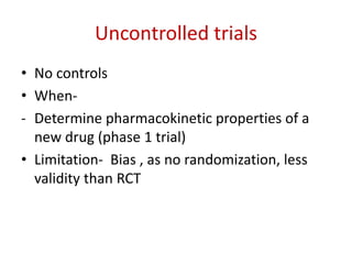 Uncontrolled trials
• No controls
• When-
- Determine pharmacokinetic properties of a
new drug (phase 1 trial)
• Limitation- Bias , as no randomization, less
validity than RCT
 