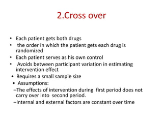2.Cross over
• Each patient gets both drugs
• the order in which the patient gets each drug is
randomized
• Each patient serves as his own control
• Avoids between participant variation in estimating
intervention effect
• Requires a small sample size
• Assumptions:
–The effects of intervention during first period does not
carry over into second period.
–Internal and external factors are constant over time
 