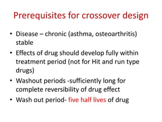 Prerequisites for crossover design
• Disease – chronic (asthma, osteoarthritis)
stable
• Effects of drug should develop fully within
treatment period (not for Hit and run type
drugs)
• Washout periods -sufficiently long for
complete reversibility of drug effect
• Wash out period- five half lives of drug
 
