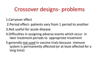 Crossover designs- problems
1.Carryover effect
2.Period effect- patients vary from 1 period to another
3.Not useful for acute disease
4.Difficulties in assigning adverse events which occur in
later treatment periods to appropriate treatment
5.generally not used in vaccine trials because immune
system is permanently affected (or at least affected for a
long time)
 