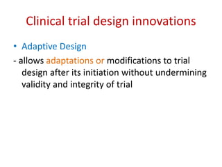Clinical trial design innovations
• Adaptive Design
- allows adaptations or modifications to trial
design after its initiation without undermining
validity and integrity of trial
 