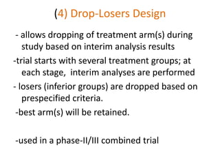 (4) Drop-Losers Design
- allows dropping of treatment arm(s) during
study based on interim analysis results
-trial starts with several treatment groups; at
each stage, interim analyses are performed
- losers (inferior groups) are dropped based on
prespecified criteria.
-best arm(s) will be retained.
-used in a phase-II/III combined trial
 