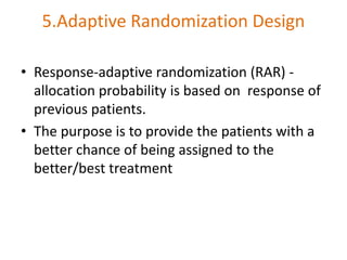 5.Adaptive Randomization Design
• Response-adaptive randomization (RAR) -
allocation probability is based on response of
previous patients.
• The purpose is to provide the patients with a
better chance of being assigned to the
better/best treatment
 