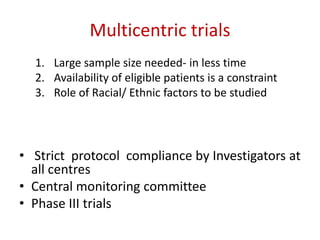Multicentric trials
1. Large sample size needed- in less time
2. Availability of eligible patients is a constraint
3. Role of Racial/ Ethnic factors to be studied
• Strict protocol compliance by Investigators at
all centres
• Central monitoring committee
• Phase III trials
 