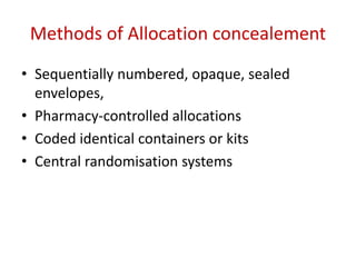 Methods of Allocation concealement
• Sequentially numbered, opaque, sealed
envelopes,
• Pharmacy-controlled allocations
• Coded identical containers or kits
• Central randomisation systems
 