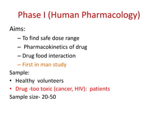 Phase I (Human Pharmacology)
Aims:
– To find safe dose range
– Pharmacokinetics of drug
– Drug food interaction
– First in man study
Sample:
• Healthy volunteers
• Drug -too toxic (cancer, HIV): patients
Sample size- 20-50
 