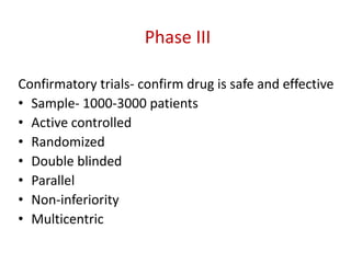 Phase III
Confirmatory trials- confirm drug is safe and effective
• Sample- 1000-3000 patients
• Active controlled
• Randomized
• Double blinded
• Parallel
• Non-inferiority
• Multicentric
 