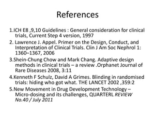 References
1.ICH E8 ,9,10 Guidelines : General consideration for clinical
trials, Current Step 4 version, 1997
2. Lawrence J. Appel. Primer on the Design, Conduct, and
Interpretation of Clinical Trials. Clin J Am Soc Nephrol 1:
1360–1367, 2006
3.Shein-Chung Chow and Mark Chang. Adaptive design
methods in clinical trials – a review .Orphanet Journal of
Rare Diseases 2008, 3:11
4.Kenneth F Schulz, David A Grimes. Blinding in randomised
trials: hiding who got what. THE LANCET 2002 ,359:2
5.New Movement in Drug Development Technology –
Micro-dosing and its challenges, QUARTERL REVIEW
No.40 / July 2011
 