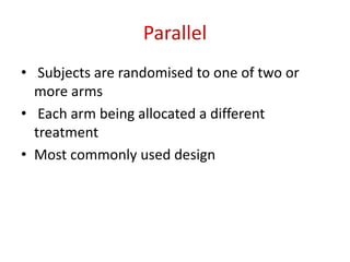 Parallel
• Subjects are randomised to one of two or
more arms
• Each arm being allocated a different
treatment
• Most commonly used design
 