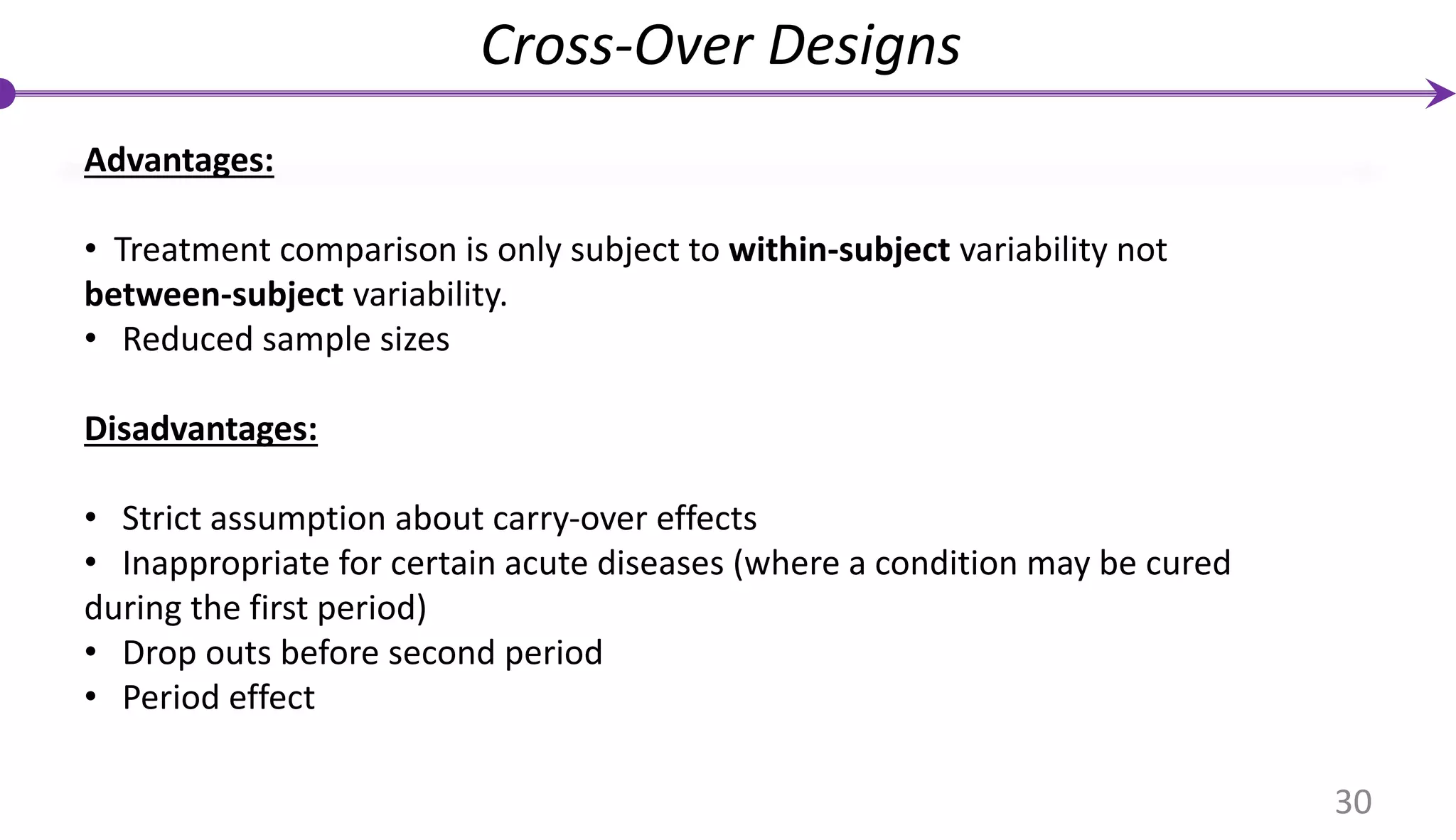 Advantages:
• Treatment comparison is only subject to within-subject variability not
between-subject variability.
• Reduced sample sizes
Disadvantages:
• Strict assumption about carry-over effects
• Inappropriate for certain acute diseases (where a condition may be cured
during the first period)
• Drop outs before second period
• Period effect
Cross-Over Designs
30
 