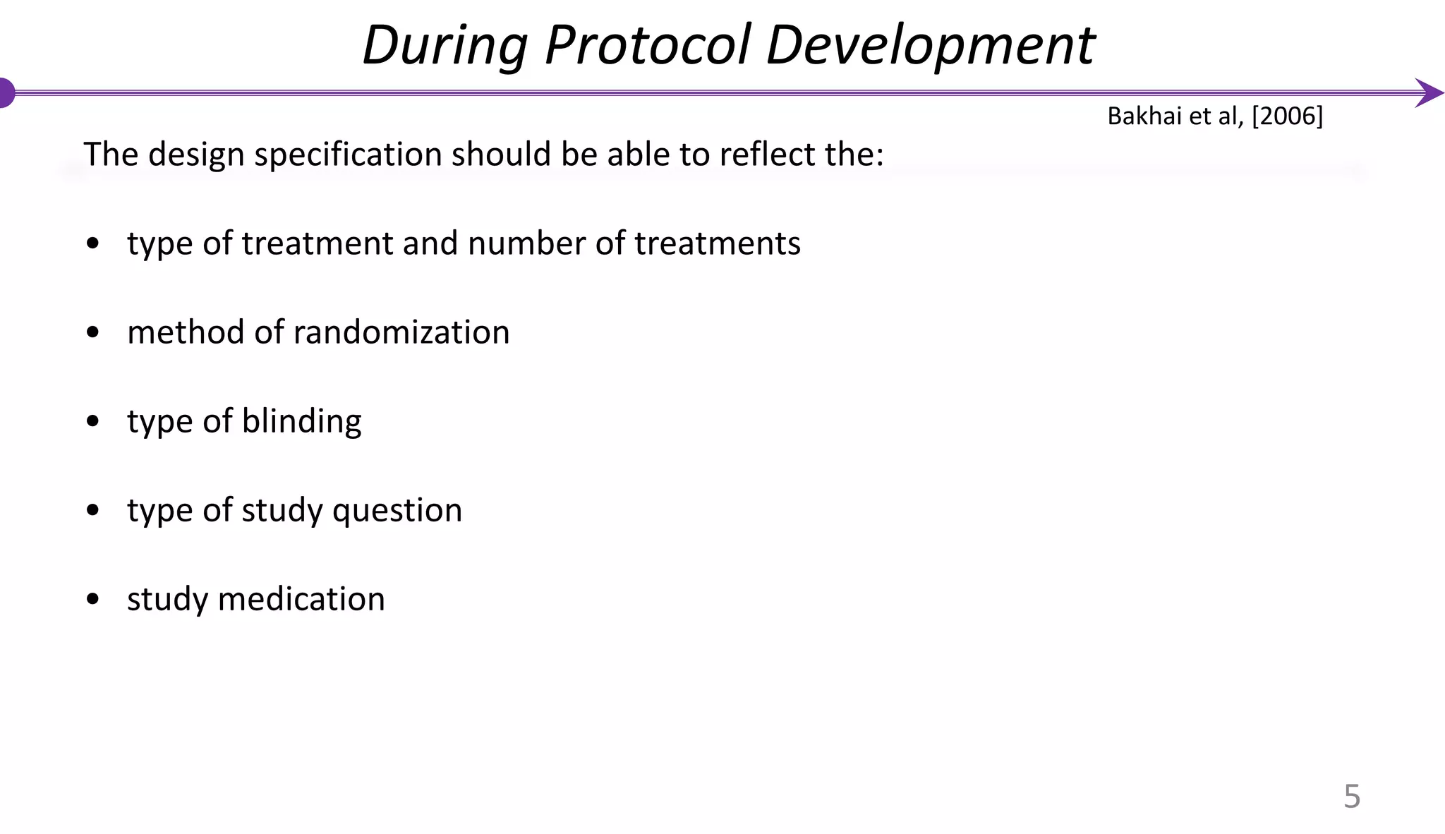 The design specification should be able to reflect the:
• type of treatment and number of treatments
• method of randomization
• type of blinding
• type of study question
• study medication
During Protocol Development
5
Bakhai et al, [2006]
 