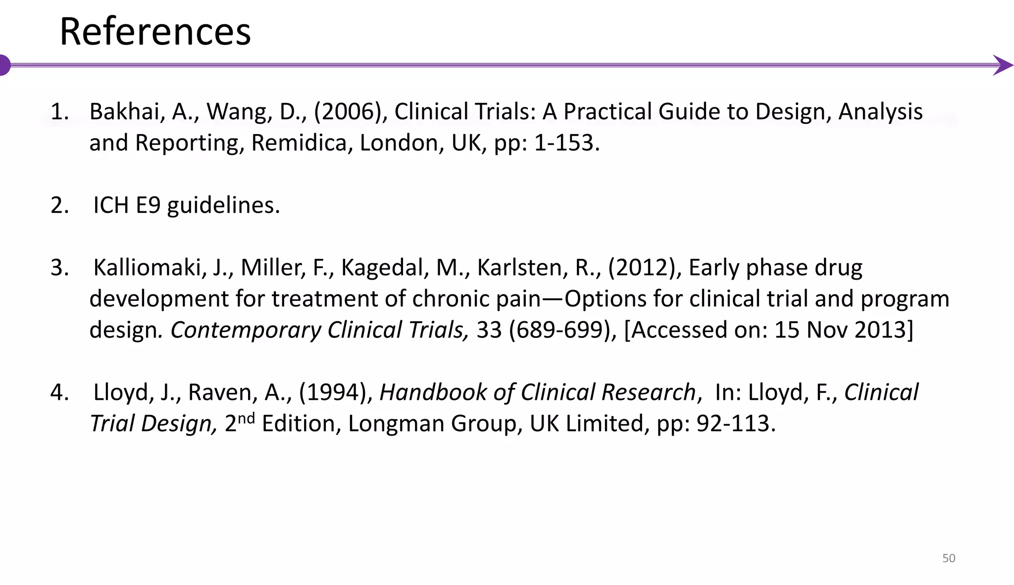 50
References
1. Bakhai, A., Wang, D., (2006), Clinical Trials: A Practical Guide to Design, Analysis
and Reporting, Remidica, London, UK, pp: 1-153.
2. ICH E9 guidelines.
3. Kalliomaki, J., Miller, F., Kagedal, M., Karlsten, R., (2012), Early phase drug
development for treatment of chronic pain—Options for clinical trial and program
design. Contemporary Clinical Trials, 33 (689-699), [Accessed on: 15 Nov 2013]
4. Lloyd, J., Raven, A., (1994), Handbook of Clinical Research, In: Lloyd, F., Clinical
Trial Design, 2nd Edition, Longman Group, UK Limited, pp: 92-113.
 