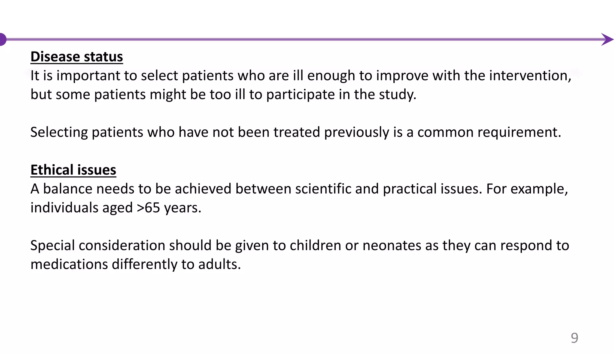 Disease status
It is important to select patients who are ill enough to improve with the intervention,
but some patients might be too ill to participate in the study.
Selecting patients who have not been treated previously is a common requirement.
Ethical issues
A balance needs to be achieved between scientific and practical issues. For example,
individuals aged >65 years.
Special consideration should be given to children or neonates as they can respond to
medications differently to adults.
9
 